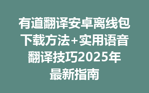 有道翻译安卓离线包下载方法+实用语音翻译技巧2025年最新指南 一