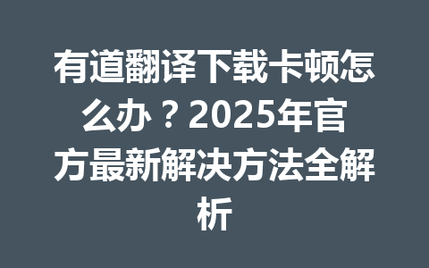 有道翻译下载卡顿怎么办?2025年官方最新解决方法全解析 有道翻译下载卡顿怎么办?2025年官方最新解决方法全解析 一