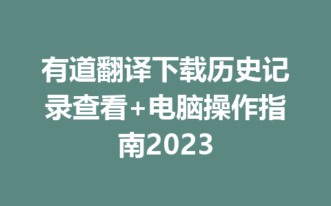 有道翻译下载历史记录查看+电脑操作指南2023 有道翻译下载历史记录查看+电脑操作指南2023 一