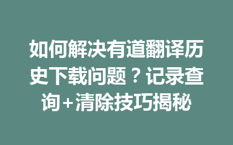 如何解决有道翻译历史下载问题？记录查询+清除技巧揭秘 一