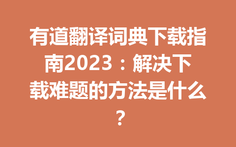 有道翻译词典下载指南2023：解决下载难题的方法是什么？ 一