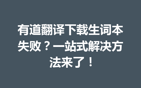 有道翻译下载生词本失败？一站式解决方法来了！ 一