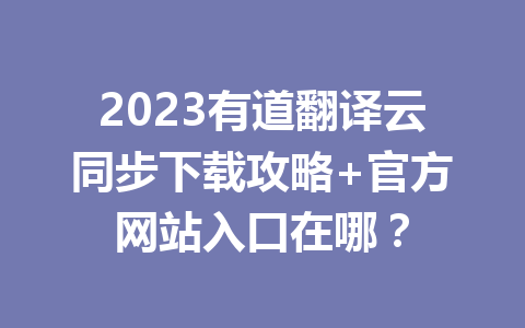 2023有道翻译云同步下载攻略+官方网站入口在哪？ 一