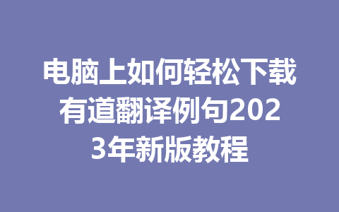 电脑上如何轻松下载有道翻译例句2023年新版教程 一