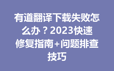 有道翻译下载失败怎么办？2023快速修复指南+问题排查技巧 一