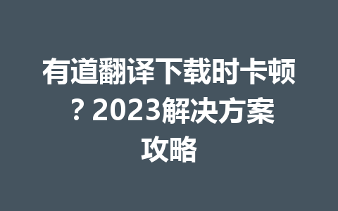 有道翻译下载时卡顿？2023解决方案攻略 一